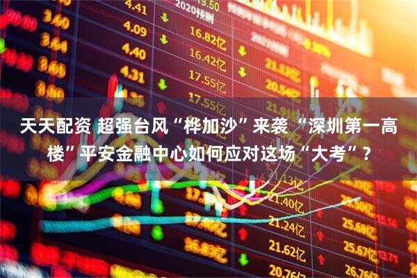 天天配资 超强台风“桦加沙”来袭 “深圳第一高楼”平安金融中心如何应对这场“大考”？