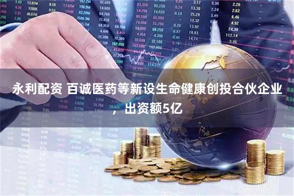 永利配资 百诚医药等新设生命健康创投合伙企业，出资额5亿