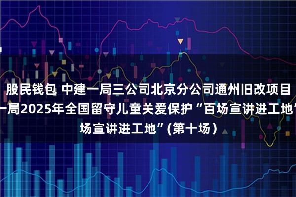 股民钱包 中建一局三公司北京分公司通州旧改项目举办中建一局2025年全国留守儿童关爱保护“百场宣讲进工地”(第十场）