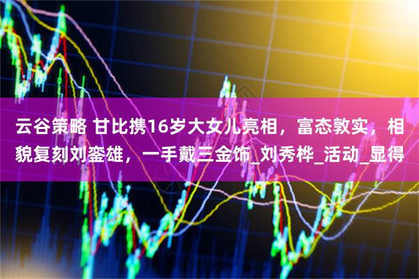 云谷策略 甘比携16岁大女儿亮相，富态敦实，相貌复刻刘銮雄，一手戴三金饰_刘秀桦_活动_显得