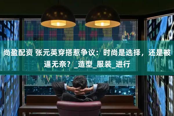 尚盈配资 张元英穿搭惹争议：时尚是选择，还是被逼无奈？_造型_服装_进行