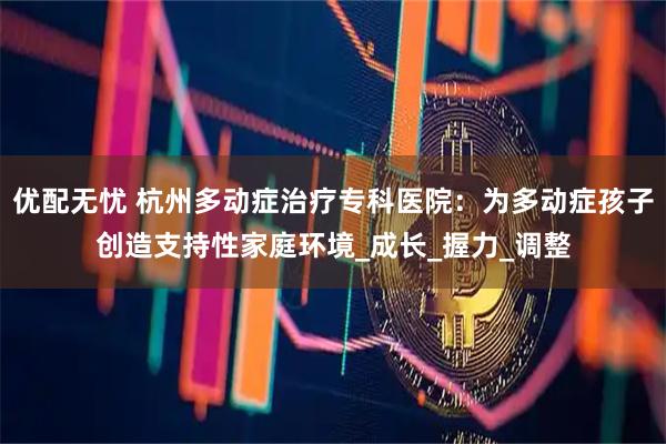优配无忧 杭州多动症治疗专科医院：为多动症孩子创造支持性家庭环境_成长_握力_调整