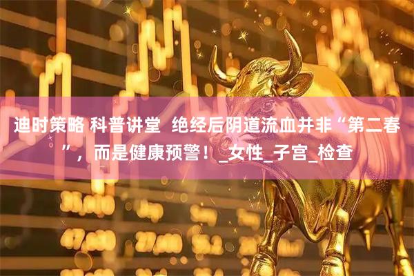 迪时策略 科普讲堂  绝经后阴道流血并非“第二春”，而是健康预警！_女性_子宫_检查