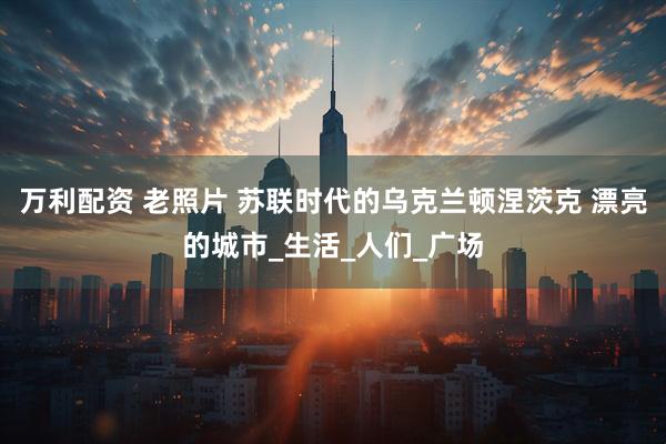 万利配资 老照片 苏联时代的乌克兰顿涅茨克 漂亮的城市_生活_人们_广场