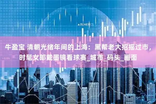 牛盈宝 清朝光绪年间的上海：黑帮老大招摇过市，时髦女郎戴墨镜看球赛_城市_码头_画面