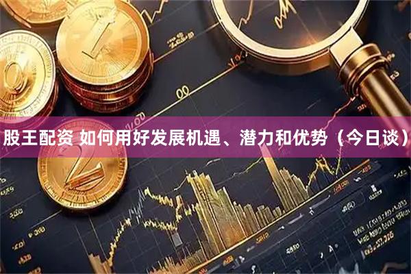股王配资 如何用好发展机遇、潜力和优势（今日谈）