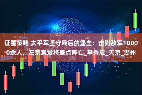 证星策略 太平军坚守最后的堡垒：击毙敌军10000余人，左宗棠爱将差点阵亡_李秀成_天京_湖州