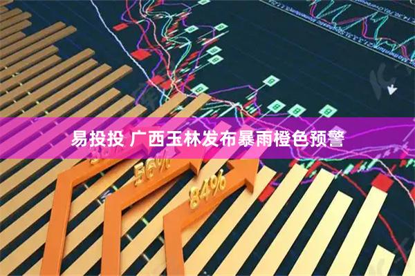 易投投 广西玉林发布暴雨橙色预警