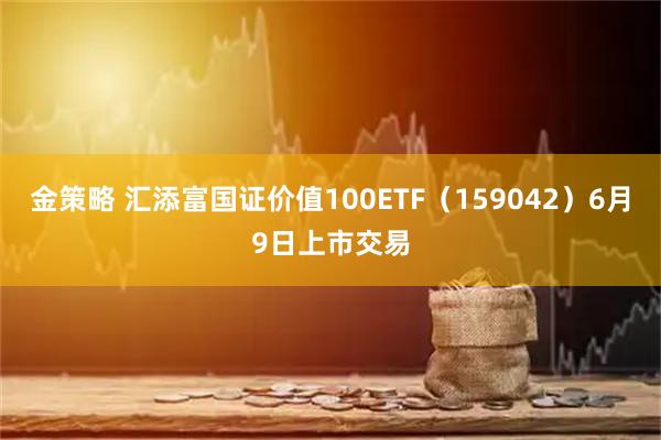 金策略 汇添富国证价值100ETF（159042）6月9日上市交易